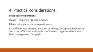 4. Practical considerations:
Practical considerations:
Values – researcher & organization.
Ethical principles - Harm to participants,
Lack of informed consent, Invasion of privacy, Deception, Reciprocity
and trust, Affiliation and conflicts of interest. Legal considerations -
Data management, Copyright.
 