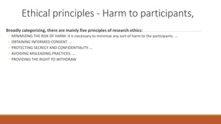 Ethical principles - Harm to participants,
Broadly categorizing, there are mainly five principles of research ethics:
◦ MINIMIZING THE RISK OF HARM. It is necessary to minimize any sort of harm to the participants. ...
◦ OBTAINING INFORMED CONSENT. ...
◦ PROTECTING SECRECY AND CONFIDENTIALITY. ...
◦ AVOIDING MISLEADING PRACTICES. ...
◦ PROVIDING THE RIGHT TO WITHDRAW
 