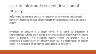 Lack of informed consent, Invasion of
privacy,
Informedconsent is crucial in research as it ensures individuals
have an informed choice about whether to participate in a research
study.
Invasion of privacy is a legal term. It is used to describe a
circumstance where an individual or organization knowingly intrudes
upon a person. The intrusion occurs when the person has a
reasonable expectation of privacy, such as in a bathroom or locker
room. An invasion of privacy is considered to be a tort.
 