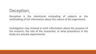 Deception,
Deception is the intentional misleading of subjects or the
withholding of full information about the nature of the experiment.
Investigators may mislead or omit information about the purpose of
the research, the role of the researcher, or what procedures in the
study are actually experimental.
 