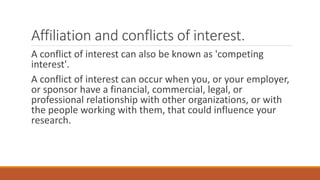 Affiliation and conflicts of interest.
A conflict of interest can also be known as 'competing
interest'.
A conflict of interest can occur when you, or your employer,
or sponsor have a financial, commercial, legal, or
professional relationship with other organizations, or with
the people working with them, that could influence your
research.
 