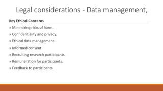 Legal considerations - Data management,
Key Ethical Concerns
» Minimizing risks of harm.
» Confidentiality and privacy.
» Ethical data management.
» Informed consent.
» Recruiting research participants.
» Remuneration for participants.
» Feedback to participants.
 