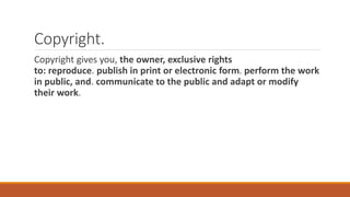 Copyright.
Copyright gives you, the owner, exclusive rights
to: reproduce. publish in print or electronic form. perform the work
in public, and. communicate to the public and adapt or modify
their work.
 