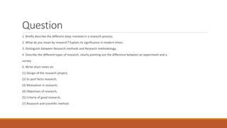 Question
1. Briefly describe the different steps involved in a research process.
2. What do you mean by research? Explain its significance in modern times.
3. Distinguish between Research methods and Research methodology.
4. Describe the different types of research, clearly pointing out the difference between an experiment and a
survey.
5. Write short notes on:
(1) Design of the research project;
(2) Ex post facto research;
(3) Motivation in research;
(4) Objectives of research;
(5) Criteria of good research;
(7) Research and scientific method.
 