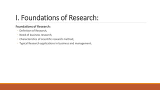 I. Foundations of Research:
Foundations of Research:
◦ Definition of Research,
◦ Need of business research,
◦ Characteristics of scientific research method,
◦ Typical Research applications in business and management.
 