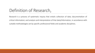 Definition of Research,
Research is a process of systematic inquiry that entails collection of data; documentation of
critical information; and analysis and interpretation of that data/information, in accordance with
suitable methodologies set by specific professional fields and academic disciplines.
 