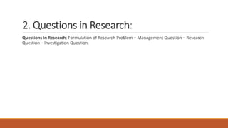 2. Questions in Research:
Questions in Research: Formulation of Research Problem – Management Question – Research
Question – Investigation Question.
 