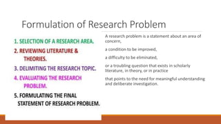 Formulation of Research Problem
A research problem is a statement about an area of
concern,
a condition to be improved,
a difficulty to be eliminated,
or a troubling question that exists in scholarly
literature, in theory, or in practice
that points to the need for meaningful understanding
and deliberate investigation.
 