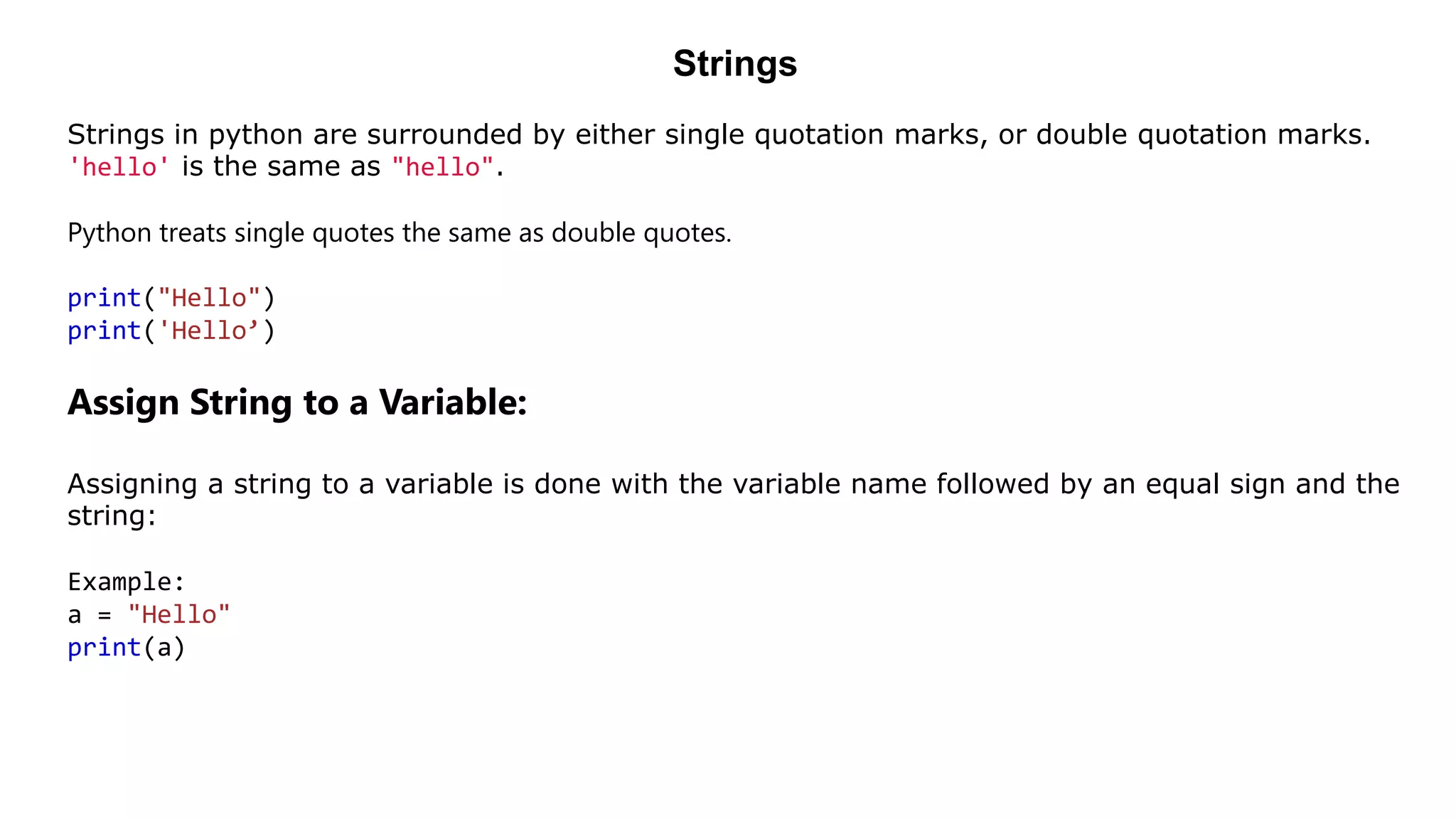 Strings
Strings in python are surrounded by either single quotation marks, or double quotation marks.
'hello' is the same as "hello".
Python treats single quotes the same as double quotes.
print("Hello")
print('Hello’)
Assign String to a Variable:
Assigning a string to a variable is done with the variable name followed by an equal sign and the
string:
Example:
a = "Hello"
print(a)
 
