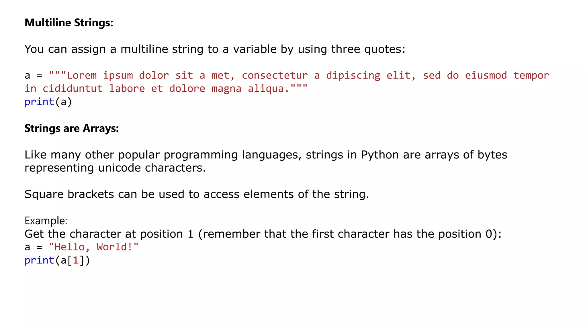 Multiline Strings:
You can assign a multiline string to a variable by using three quotes:
a = """Lorem ipsum dolor sit a met, consectetur a dipiscing elit, sed do eiusmod tempor
in cididuntut labore et dolore magna aliqua."""
print(a)
Strings are Arrays:
Like many other popular programming languages, strings in Python are arrays of bytes
representing unicode characters.
Square brackets can be used to access elements of the string.
Example:
Get the character at position 1 (remember that the first character has the position 0):
a = "Hello, World!"
print(a[1])
 