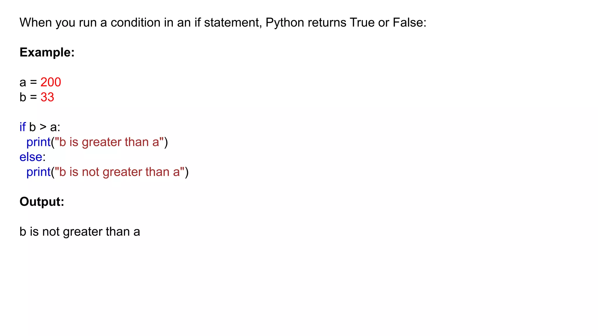 When you run a condition in an if statement, Python returns True or False:
Example:
a = 200
b = 33
if b > a:
print("b is greater than a")
else:
print("b is not greater than a")
Output:
b is not greater than a
 