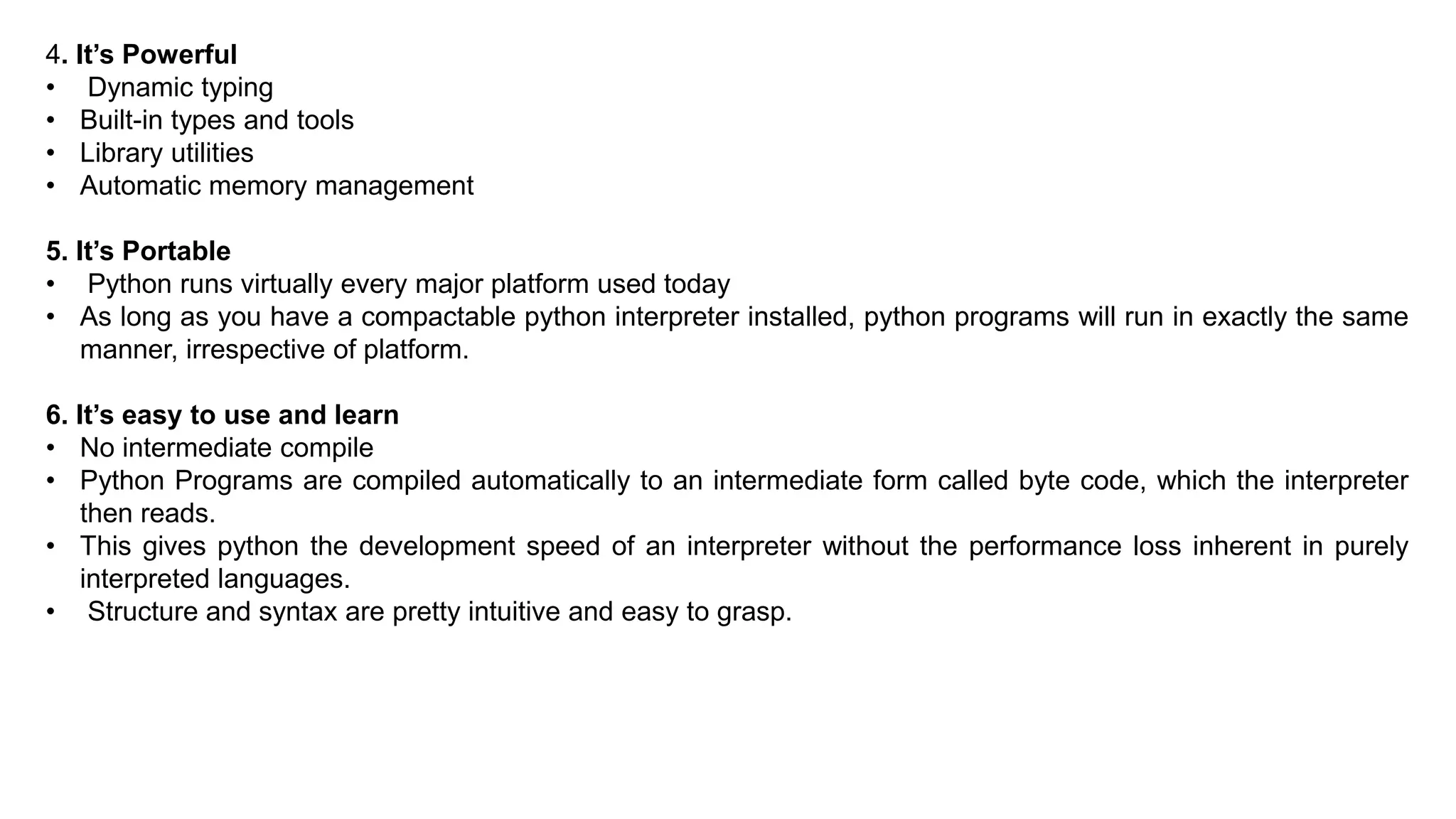 4. It’s Powerful
• Dynamic typing
• Built-in types and tools
• Library utilities
• Automatic memory management
5. It’s Portable
• Python runs virtually every major platform used today
• As long as you have a compactable python interpreter installed, python programs will run in exactly the same
manner, irrespective of platform.
6. It’s easy to use and learn
• No intermediate compile
• Python Programs are compiled automatically to an intermediate form called byte code, which the interpreter
then reads.
• This gives python the development speed of an interpreter without the performance loss inherent in purely
interpreted languages.
• Structure and syntax are pretty intuitive and easy to grasp.
 