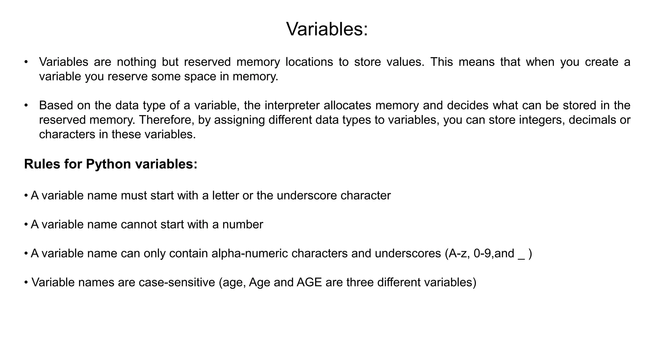 Variables:
• Variables are nothing but reserved memory locations to store values. This means that when you create a
variable you reserve some space in memory.
• Based on the data type of a variable, the interpreter allocates memory and decides what can be stored in the
reserved memory. Therefore, by assigning different data types to variables, you can store integers, decimals or
characters in these variables.
Rules for Python variables:
• A variable name must start with a letter or the underscore character
• A variable name cannot start with a number
• A variable name can only contain alpha-numeric characters and underscores (A-z, 0-9,and _ )
• Variable names are case-sensitive (age, Age and AGE are three different variables)
 