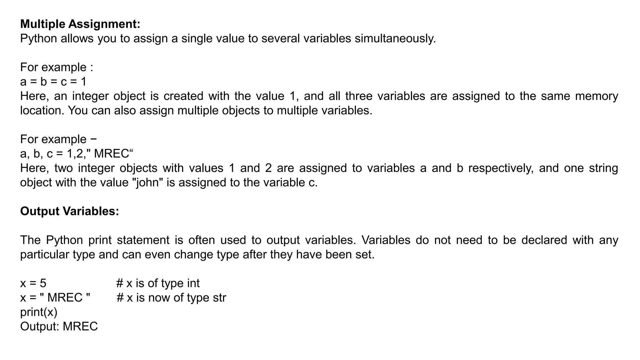 Multiple Assignment:
Python allows you to assign a single value to several variables simultaneously.
For example :
a = b = c = 1
Here, an integer object is created with the value 1, and all three variables are assigned to the same memory
location. You can also assign multiple objects to multiple variables.
For example −
a, b, c = 1,2," MREC“
Here, two integer objects with values 1 and 2 are assigned to variables a and b respectively, and one string
object with the value "john" is assigned to the variable c.
Output Variables:
The Python print statement is often used to output variables. Variables do not need to be declared with any
particular type and can even change type after they have been set.
x = 5 # x is of type int
x = " MREC " # x is now of type str
print(x)
Output: MREC
 