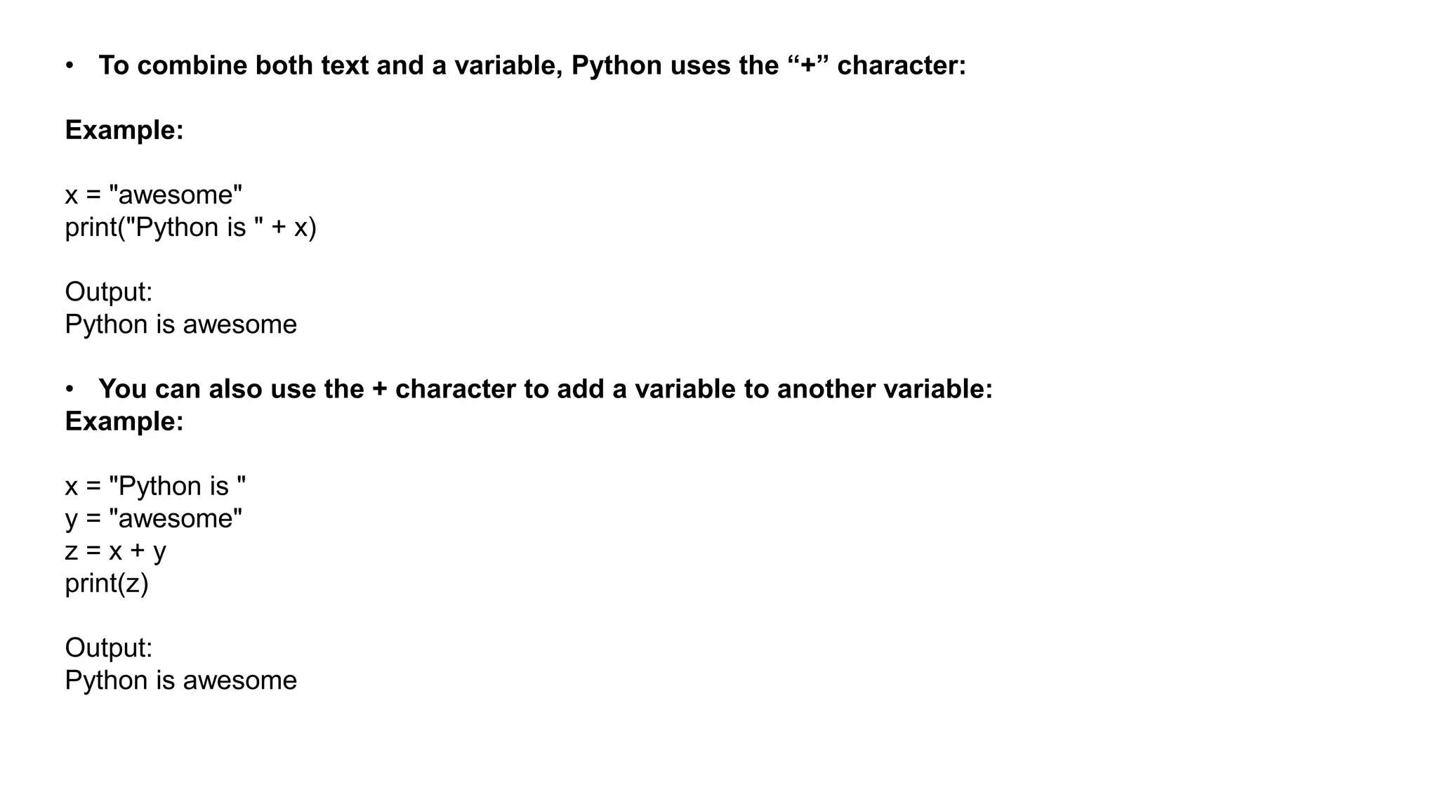 • To combine both text and a variable, Python uses the “+” character:
Example:
x = "awesome"
print("Python is " + x)
Output:
Python is awesome
• You can also use the + character to add a variable to another variable:
Example:
x = "Python is "
y = "awesome"
z = x + y
print(z)
Output:
Python is awesome
 