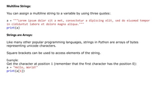 Multiline Strings:
You can assign a multiline string to a variable by using three quotes:
a = """Lorem ipsum dolor sit a met, consectetur a dipiscing elit, sed do eiusmod tempor
in cididuntut labore et dolore magna aliqua."""
print(a)
Strings are Arrays:
Like many other popular programming languages, strings in Python are arrays of bytes
representing unicode characters.
Square brackets can be used to access elements of the string.
Example:
Get the character at position 1 (remember that the first character has the position 0):
a = "Hello, World!"
print(a[1])
 