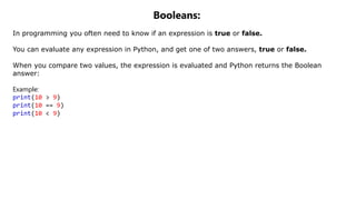 Booleans:
In programming you often need to know if an expression is true or false.
You can evaluate any expression in Python, and get one of two answers, true or false.
When you compare two values, the expression is evaluated and Python returns the Boolean
answer:
Example:
print(10 > 9)
print(10 == 9)
print(10 < 9)
 