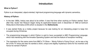 Introduction:
What is Python?
Python is an interpreted, object-oriented, high-level programming language with dynamic semantics.
History of Python:
• In the late 1980s, history was about to be written. It was that time when working on Python started. Soon
after that, Guido Van Rossum began doing its application-based work in December of 1989 at Centrum
Wiskunde & Informatica (CWI) which is situated in the Netherlands.
• It was started firstly as a hobby project because he was looking for an interesting project to keep him
occupied during Christmas.
• The programming language in which Python is said to have succeeded is ABC Programming Language,
which had interfacing with the Amoeba Operating System and had the feature of exception handling.
• The inspiration for the name came from BBC’s TV Show – ‘Monty Python’s Flying Circus’, as he was a big
fan of the TV show and also he wanted a short, unique and slightly mysterious name for his invention and
hence he named it Python!
 