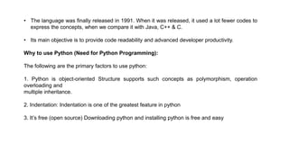 • The language was finally released in 1991. When it was released, it used a lot fewer codes to
express the concepts, when we compare it with Java, C++ & C.
• Its main objective is to provide code readability and advanced developer productivity.
Why to use Python (Need for Python Programming):
The following are the primary factors to use python:
1. Python is object-oriented Structure supports such concepts as polymorphism, operation
overloading and
multiple inheritance.
2. Indentation: Indentation is one of the greatest feature in python
3. It’s free (open source) Downloading python and installing python is free and easy
 