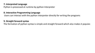 7. Interpreted Language
Python is processed at runtime by python Interpreter
8. Interactive Programming Language
Users can interact with the python interpreter directly for writing the programs
9. Straight forward syntax
The formation of python syntax is simple and straight forward which also makes it popular.
 