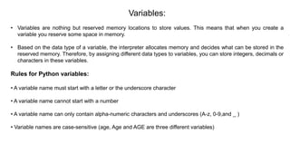 Variables:
• Variables are nothing but reserved memory locations to store values. This means that when you create a
variable you reserve some space in memory.
• Based on the data type of a variable, the interpreter allocates memory and decides what can be stored in the
reserved memory. Therefore, by assigning different data types to variables, you can store integers, decimals or
characters in these variables.
Rules for Python variables:
• A variable name must start with a letter or the underscore character
• A variable name cannot start with a number
• A variable name can only contain alpha-numeric characters and underscores (A-z, 0-9,and _ )
• Variable names are case-sensitive (age, Age and AGE are three different variables)
 