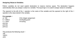 Assigning Values to Variables:
Python variables do not need explicit declaration to reserve memory space. The declaration happens
automatically when you assign a value to a variable. The equal sign (=) is used to assign values to variables.
The operand to the left of the = operator is the name of the variable and the operand to the right of the =
operator is the value stored in the variable.
For example −
a= 100 # An integer assignment
b = 1000.0 # A floating point
c = "John“ # A string
print (a)
print (b)
print (c)
This produces the following result −
100
1000.0
John
 