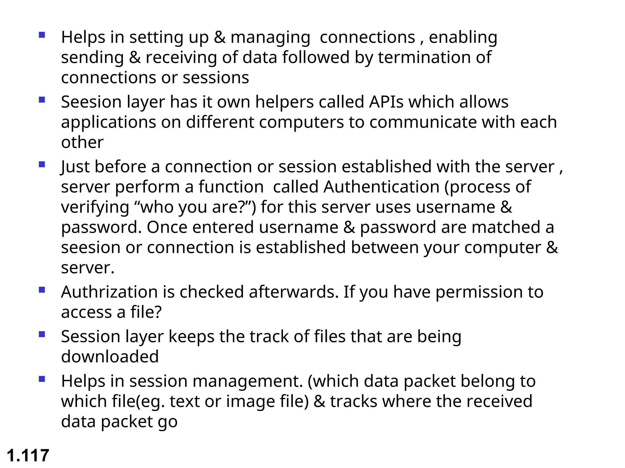  Helps in setting up & managing connections , enabling
sending & receiving of data followed by termination of
connections or sessions
 Seesion layer has it own helpers called APIs which allows
applications on different computers to communicate with each
other
 Just before a connection or session established with the server ,
server perform a function called Authentication (process of
verifying “who you are?”) for this server uses username &
password. Once entered username & password are matched a
seesion or connection is established between your computer &
server.
 Authrization is checked afterwards. If you have permission to
access a file?
 Session layer keeps the track of files that are being
downloaded
 Helps in session management. (which data packet belong to
which file(eg. text or image file) & tracks where the received
data packet go
1.117
 