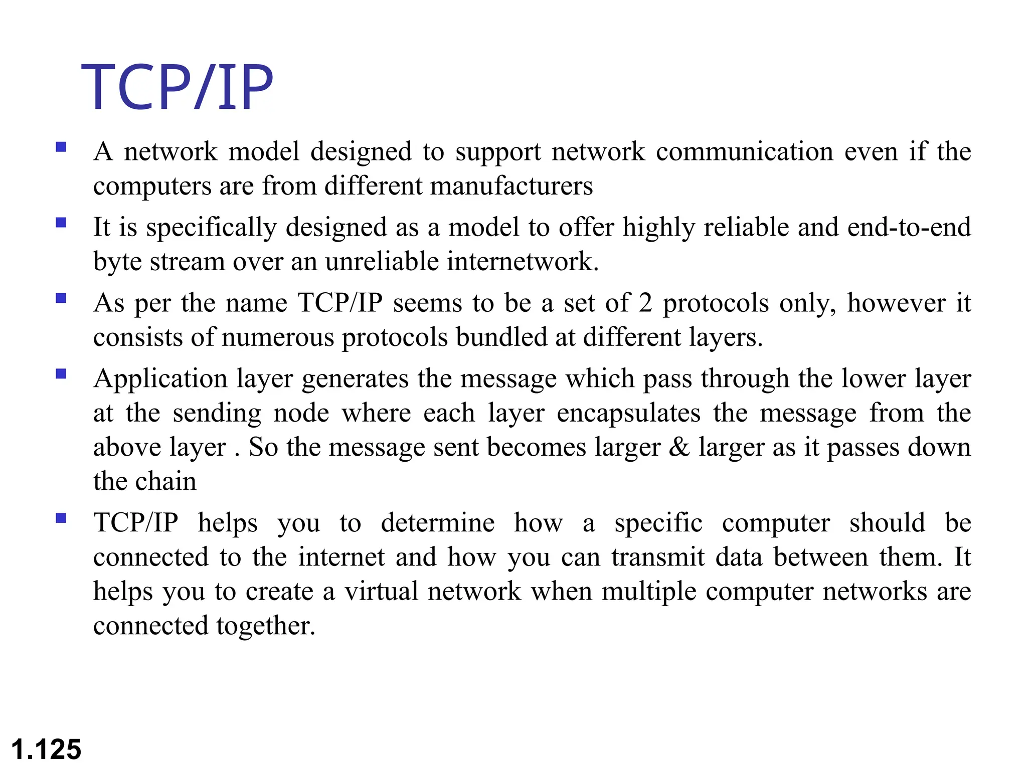 TCP/IP
 A network model designed to support network communication even if the
computers are from different manufacturers
 It is specifically designed as a model to offer highly reliable and end-to-end
byte stream over an unreliable internetwork.
 As per the name TCP/IP seems to be a set of 2 protocols only, however it
consists of numerous protocols bundled at different layers.
 Application layer generates the message which pass through the lower layer
at the sending node where each layer encapsulates the message from the
above layer . So the message sent becomes larger & larger as it passes down
the chain
 TCP/IP helps you to determine how a specific computer should be
connected to the internet and how you can transmit data between them. It
helps you to create a virtual network when multiple computer networks are
connected together.
1.125
 