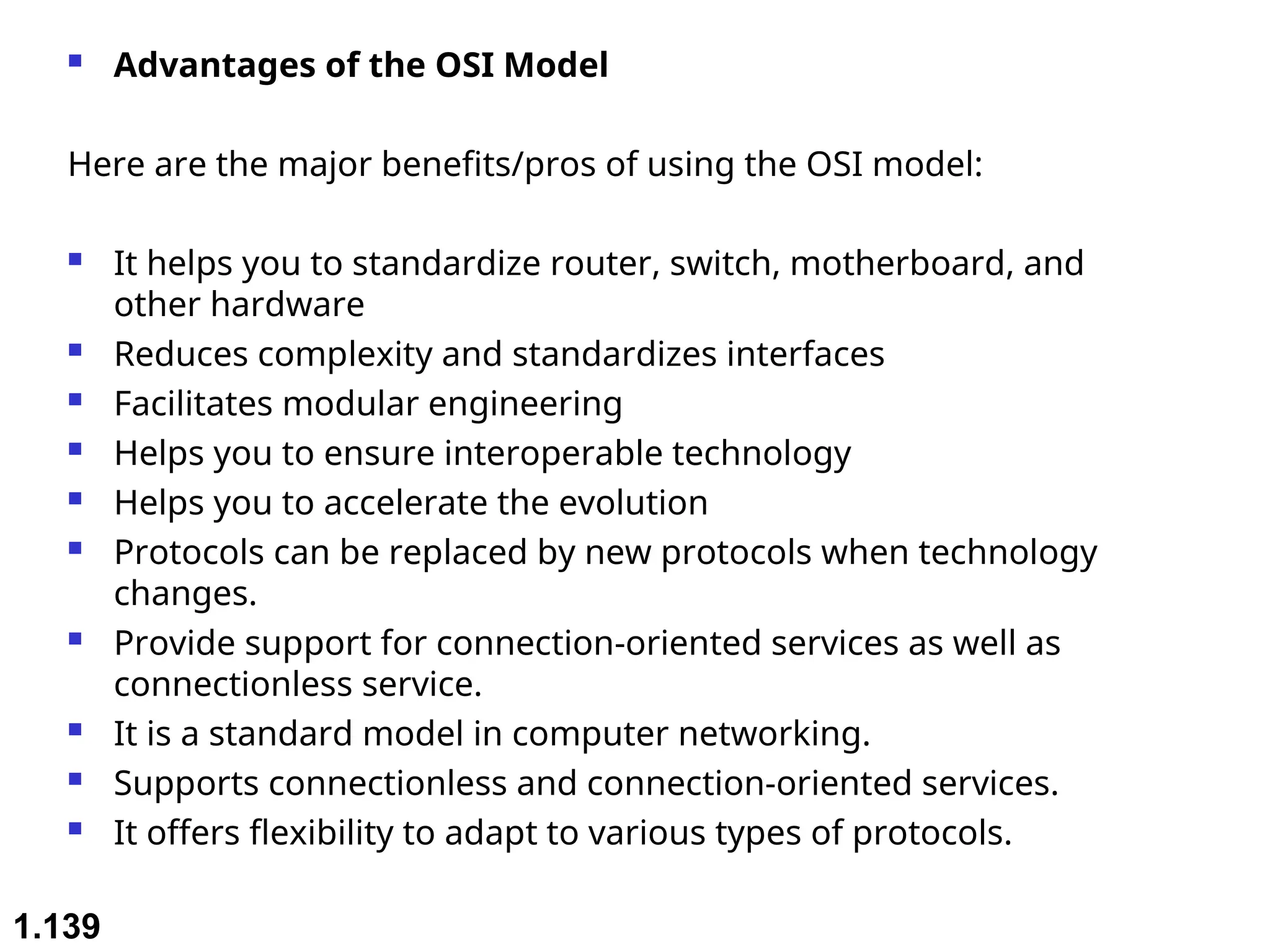  Advantages of the OSI Model
Here are the major benefits/pros of using the OSI model:
 It helps you to standardize router, switch, motherboard, and
other hardware
 Reduces complexity and standardizes interfaces
 Facilitates modular engineering
 Helps you to ensure interoperable technology
 Helps you to accelerate the evolution
 Protocols can be replaced by new protocols when technology
changes.
 Provide support for connection-oriented services as well as
connectionless service.
 It is a standard model in computer networking.
 Supports connectionless and connection-oriented services.
 It offers flexibility to adapt to various types of protocols.
1.139
 