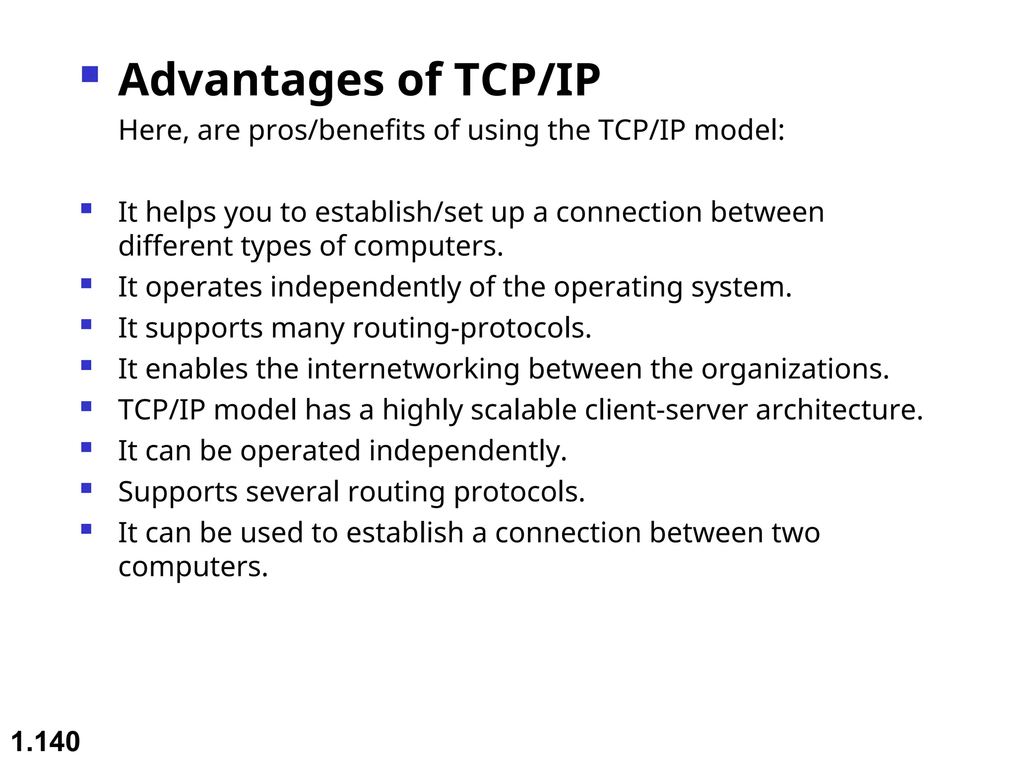  Advantages of TCP/IP
Here, are pros/benefits of using the TCP/IP model:
 It helps you to establish/set up a connection between
different types of computers.
 It operates independently of the operating system.
 It supports many routing-protocols.
 It enables the internetworking between the organizations.
 TCP/IP model has a highly scalable client-server architecture.
 It can be operated independently.
 Supports several routing protocols.
 It can be used to establish a connection between two
computers.
1.140
 