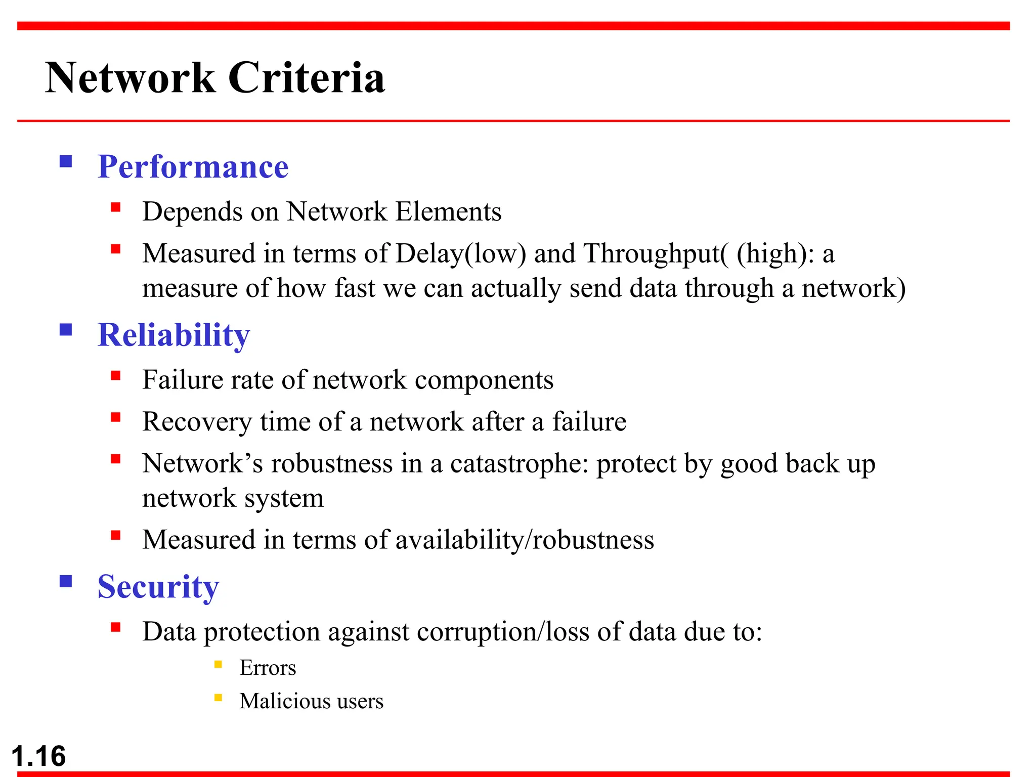 1.16
Network Criteria
 Performance
 Depends on Network Elements
 Measured in terms of Delay(low) and Throughput( (high): a
measure of how fast we can actually send data through a network)
 Reliability
 Failure rate of network components
 Recovery time of a network after a failure
 Network’s robustness in a catastrophe: protect by good back up
network system
 Measured in terms of availability/robustness
 Security
 Data protection against corruption/loss of data due to:
 Errors
 Malicious users
 