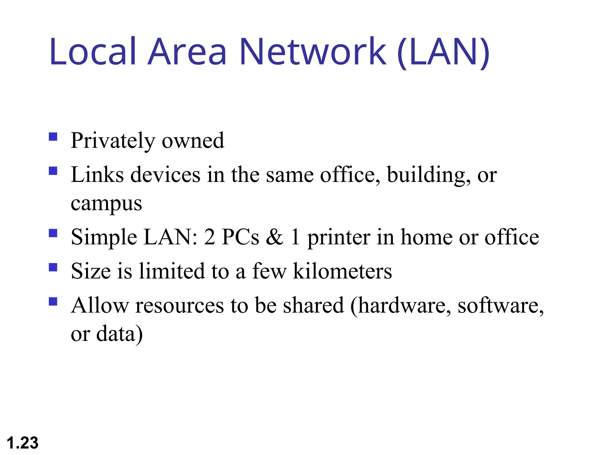 Local Area Network (LAN)
 Privately owned
 Links devices in the same office, building, or
campus
 Simple LAN: 2 PCs & 1 printer in home or office
 Size is limited to a few kilometers
 Allow resources to be shared (hardware, software,
or data)
1.23
 