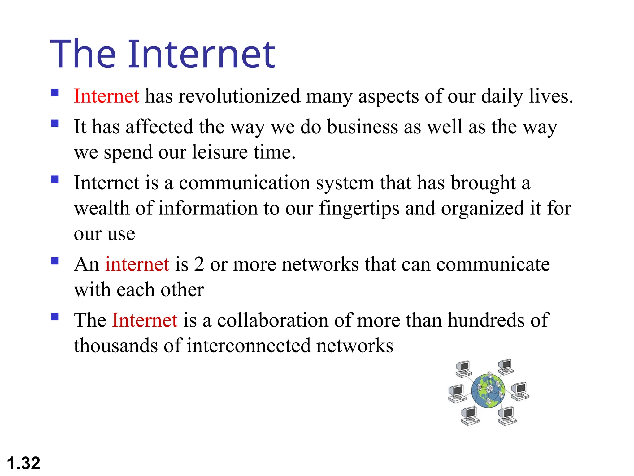 The Internet
 Internet has revolutionized many aspects of our daily lives.
 It has affected the way we do business as well as the way
we spend our leisure time.
 Internet is a communication system that has brought a
wealth of information to our fingertips and organized it for
our use
 An internet is 2 or more networks that can communicate
with each other
 The Internet is a collaboration of more than hundreds of
thousands of interconnected networks
1.32
 