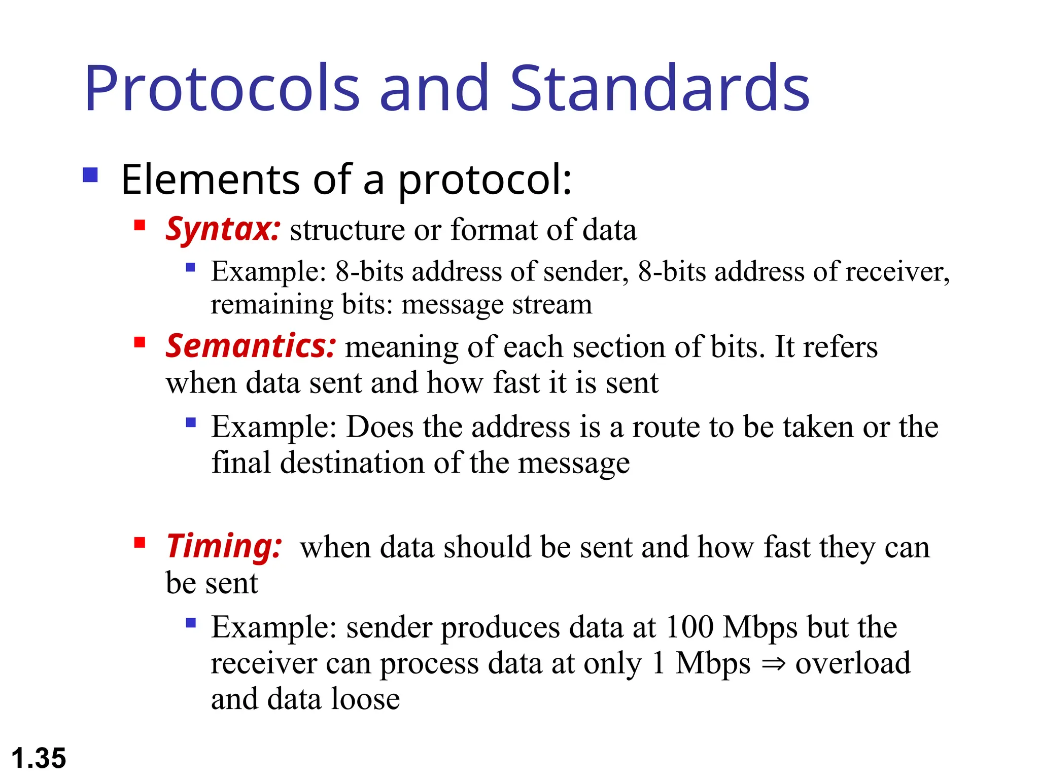 Protocols and Standards
 Elements of a protocol:
 Syntax: structure or format of data

Example: 8-bits address of sender, 8-bits address of receiver,
remaining bits: message stream
 Semantics: meaning of each section of bits. It refers
when data sent and how fast it is sent

Example: Does the address is a route to be taken or the
final destination of the message
 Timing: when data should be sent and how fast they can
be sent

Example: sender produces data at 100 Mbps but the
receiver can process data at only 1 Mbps  overload
and data loose
1.35
 