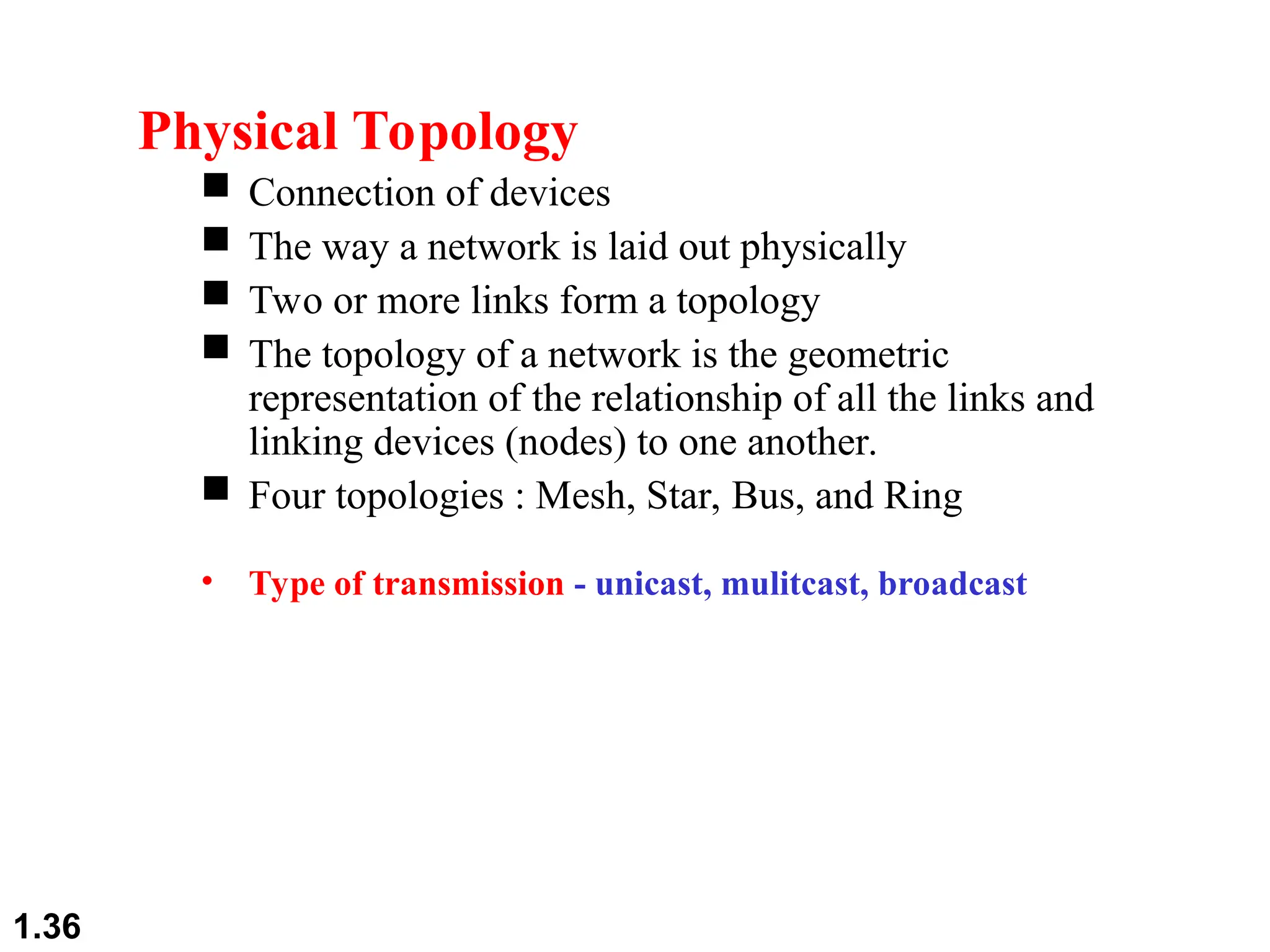 1.36
Physical Topology
 Connection of devices
 The way a network is laid out physically
 Two or more links form a topology
 The topology of a network is the geometric
representation of the relationship of all the links and
linking devices (nodes) to one another.
 Four topologies : Mesh, Star, Bus, and Ring
• Type of transmission - unicast, mulitcast, broadcast
 