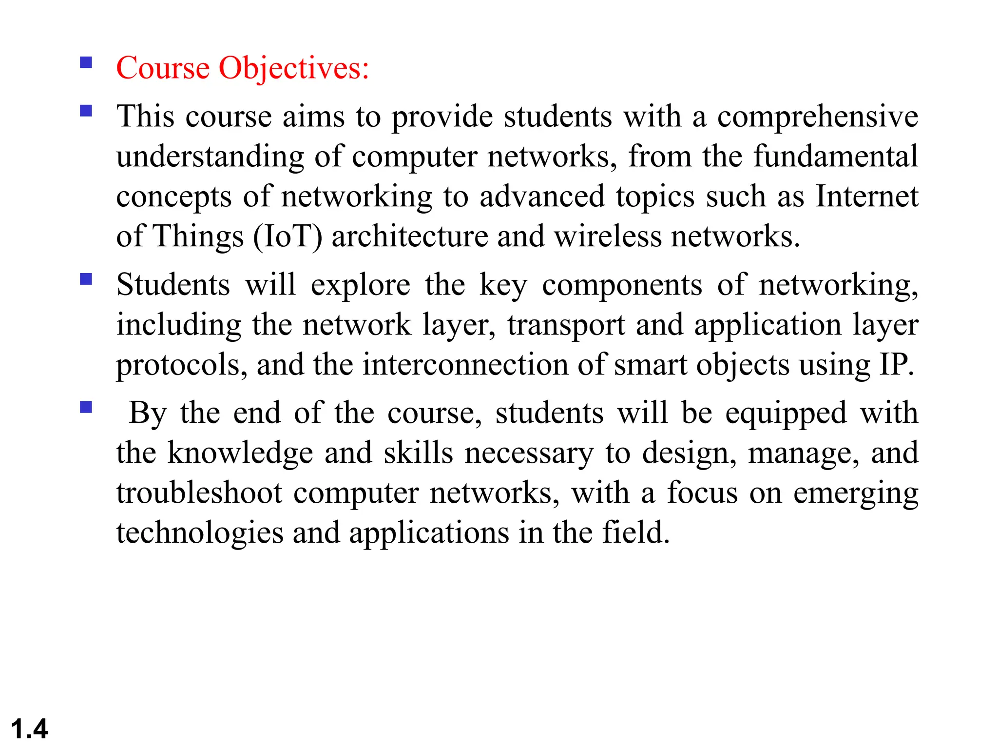  Course Objectives:
 This course aims to provide students with a comprehensive
understanding of computer networks, from the fundamental
concepts of networking to advanced topics such as Internet
of Things (IoT) architecture and wireless networks.
 Students will explore the key components of networking,
including the network layer, transport and application layer
protocols, and the interconnection of smart objects using IP.
 By the end of the course, students will be equipped with
the knowledge and skills necessary to design, manage, and
troubleshoot computer networks, with a focus on emerging
technologies and applications in the field.
1.4
 