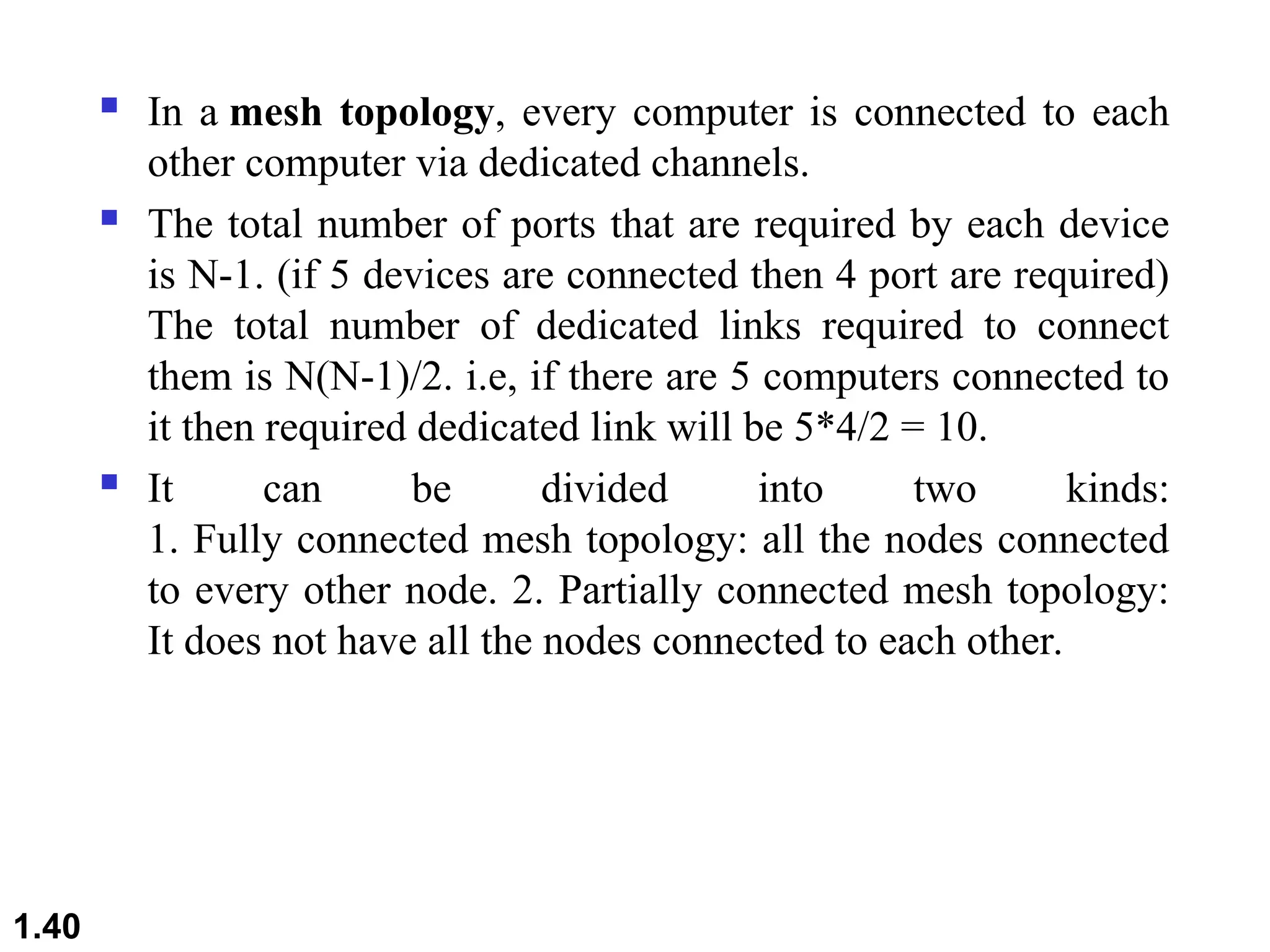  In a mesh topology, every computer is connected to each
other computer via dedicated channels.
 The total number of ports that are required by each device
is N-1. (if 5 devices are connected then 4 port are required)
The total number of dedicated links required to connect
them is N(N-1)/2. i.e, if there are 5 computers connected to
it then required dedicated link will be 5*4/2 = 10.
 It can be divided into two kinds:
1. Fully connected mesh topology: all the nodes connected
to every other node. 2. Partially connected mesh topology:
It does not have all the nodes connected to each other.
1.40
 