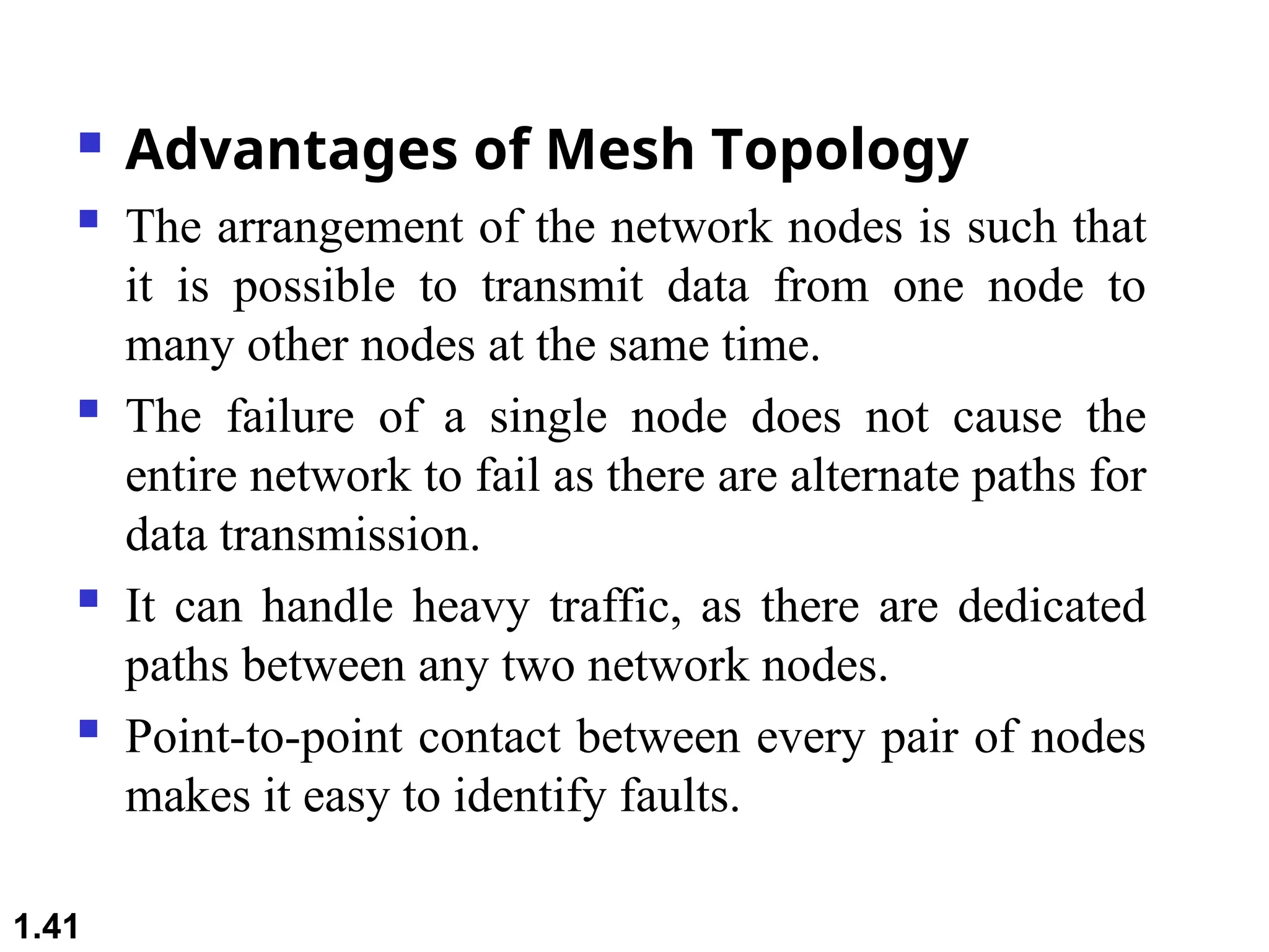  Advantages of Mesh Topology
 The arrangement of the network nodes is such that
it is possible to transmit data from one node to
many other nodes at the same time.
 The failure of a single node does not cause the
entire network to fail as there are alternate paths for
data transmission.
 It can handle heavy traffic, as there are dedicated
paths between any two network nodes.
 Point-to-point contact between every pair of nodes
makes it easy to identify faults.
1.41
 