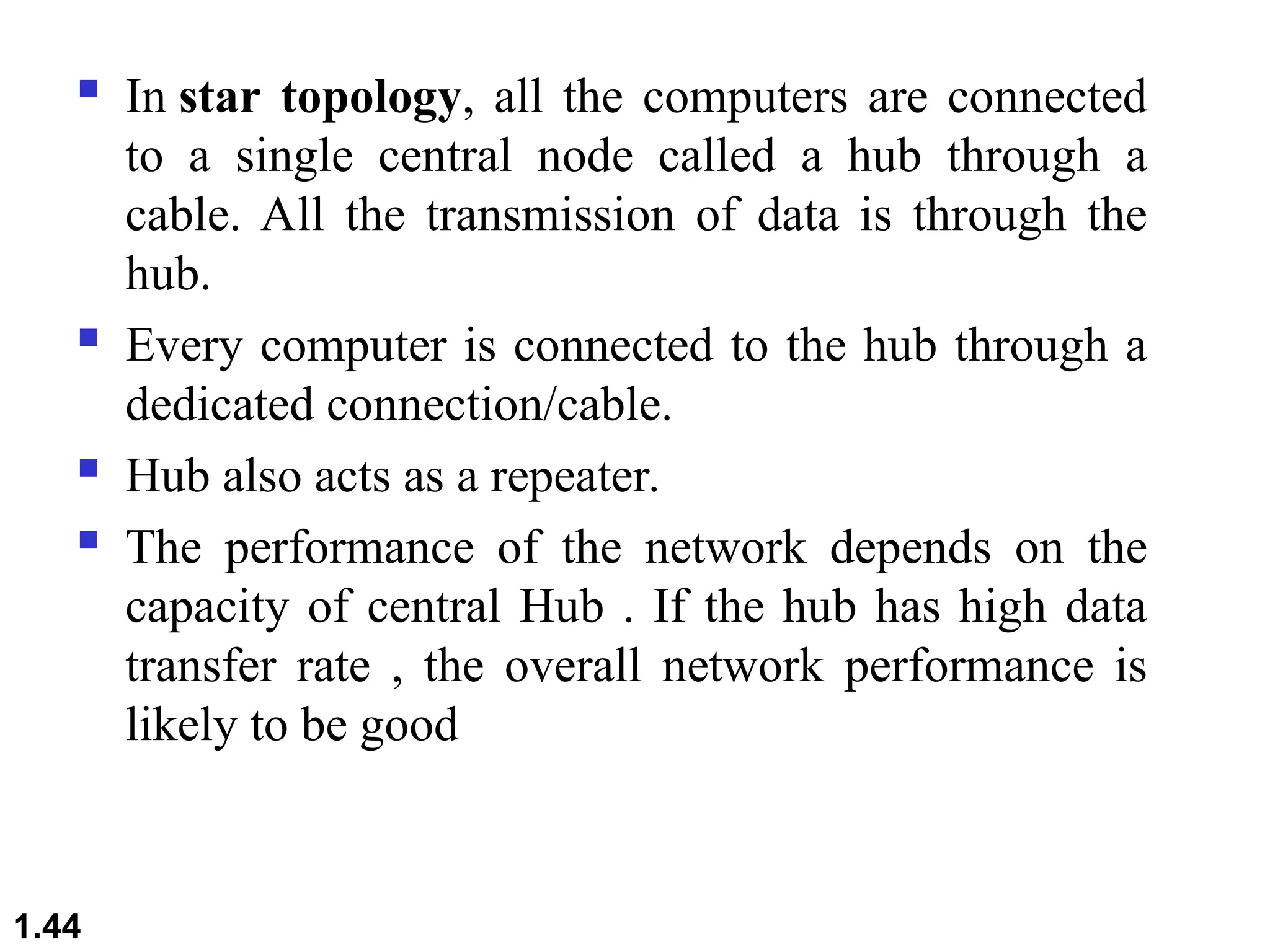  In star topology, all the computers are connected
to a single central node called a hub through a
cable. All the transmission of data is through the
hub.
 Every computer is connected to the hub through a
dedicated connection/cable.
 Hub also acts as a repeater.
 The performance of the network depends on the
capacity of central Hub . If the hub has high data
transfer rate , the overall network performance is
likely to be good
1.44
 