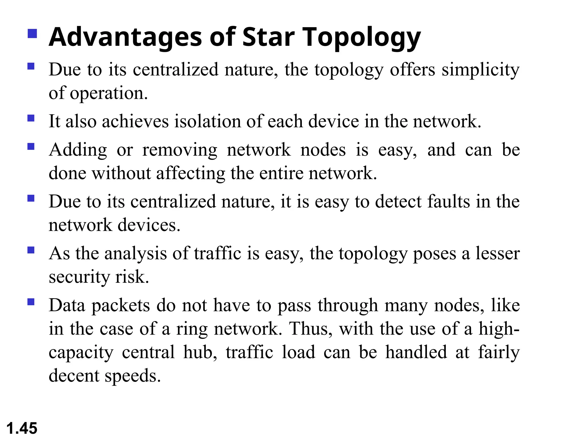  Advantages of Star Topology
 Due to its centralized nature, the topology offers simplicity
of operation.
 It also achieves isolation of each device in the network.
 Adding or removing network nodes is easy, and can be
done without affecting the entire network.
 Due to its centralized nature, it is easy to detect faults in the
network devices.
 As the analysis of traffic is easy, the topology poses a lesser
security risk.
 Data packets do not have to pass through many nodes, like
in the case of a ring network. Thus, with the use of a high-
capacity central hub, traffic load can be handled at fairly
decent speeds.
1.45
 