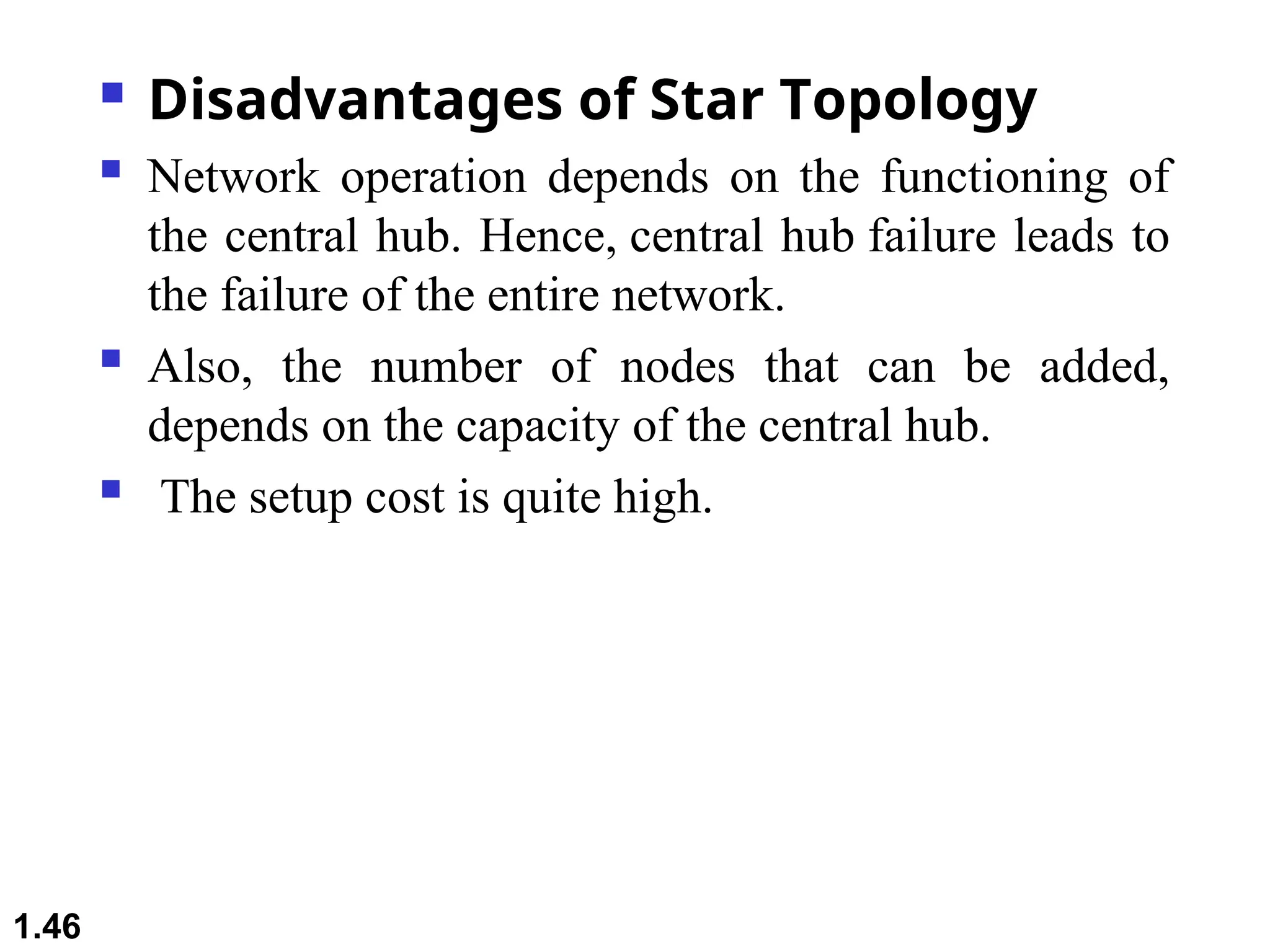  Disadvantages of Star Topology
 Network operation depends on the functioning of
the central hub. Hence, central hub failure leads to
the failure of the entire network.
 Also, the number of nodes that can be added,
depends on the capacity of the central hub.
 The setup cost is quite high.
1.46
 