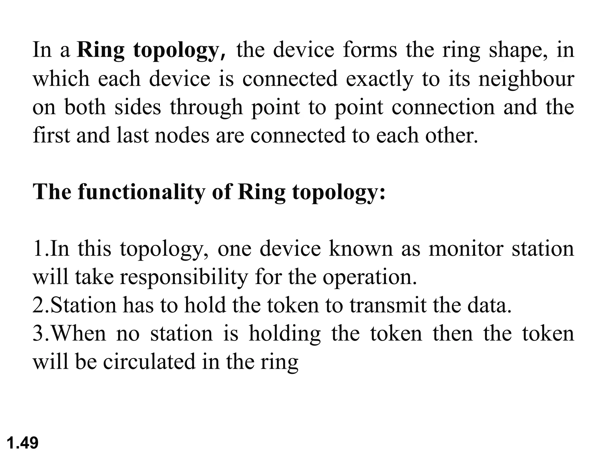1.49
In a Ring topology, the device forms the ring shape, in
which each device is connected exactly to its neighbour
on both sides through point to point connection and the
first and last nodes are connected to each other.
The functionality of Ring topology:
1.In this topology, one device known as monitor station
will take responsibility for the operation.
2.Station has to hold the token to transmit the data.
3.When no station is holding the token then the token
will be circulated in the ring
 