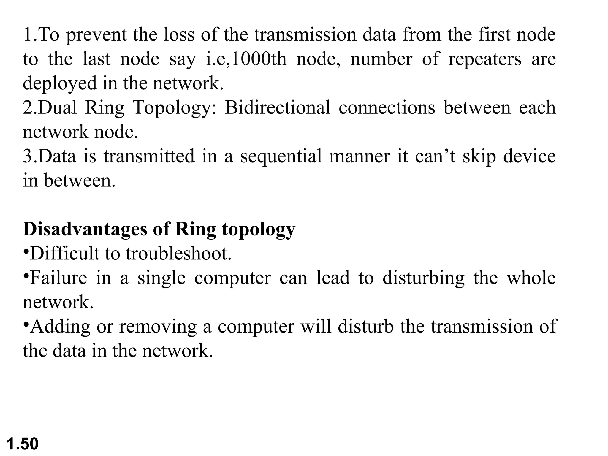 1.50
1.To prevent the loss of the transmission data from the first node
to the last node say i.e,1000th node, number of repeaters are
deployed in the network.
2.Dual Ring Topology: Bidirectional connections between each
network node.
3.Data is transmitted in a sequential manner it can’t skip device
in between.
Disadvantages of Ring topology
•Difficult to troubleshoot.
•Failure in a single computer can lead to disturbing the whole
network.
•Adding or removing a computer will disturb the transmission of
the data in the network.
 