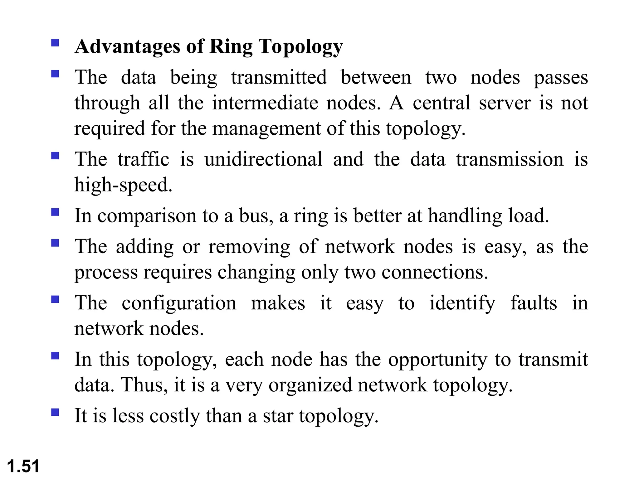  Advantages of Ring Topology
 The data being transmitted between two nodes passes
through all the intermediate nodes. A central server is not
required for the management of this topology.
 The traffic is unidirectional and the data transmission is
high-speed.
 In comparison to a bus, a ring is better at handling load.
 The adding or removing of network nodes is easy, as the
process requires changing only two connections.
 The configuration makes it easy to identify faults in
network nodes.
 In this topology, each node has the opportunity to transmit
data. Thus, it is a very organized network topology.
 It is less costly than a star topology.
1.51
 