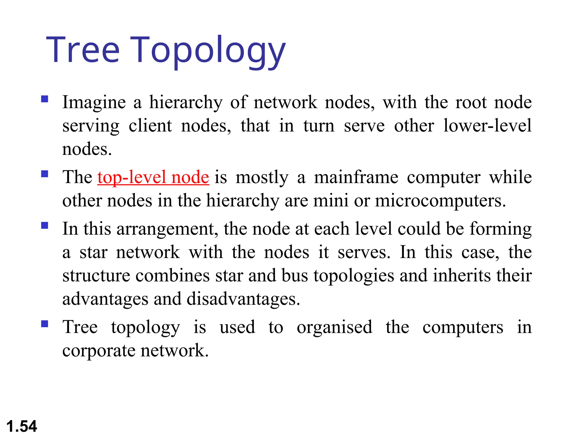 Tree Topology
 Imagine a hierarchy of network nodes, with the root node
serving client nodes, that in turn serve other lower-level
nodes.
 The top-level node is mostly a mainframe computer while
other nodes in the hierarchy are mini or microcomputers.
 In this arrangement, the node at each level could be forming
a star network with the nodes it serves. In this case, the
structure combines star and bus topologies and inherits their
advantages and disadvantages.
 Tree topology is used to organised the computers in
corporate network.
1.54
 