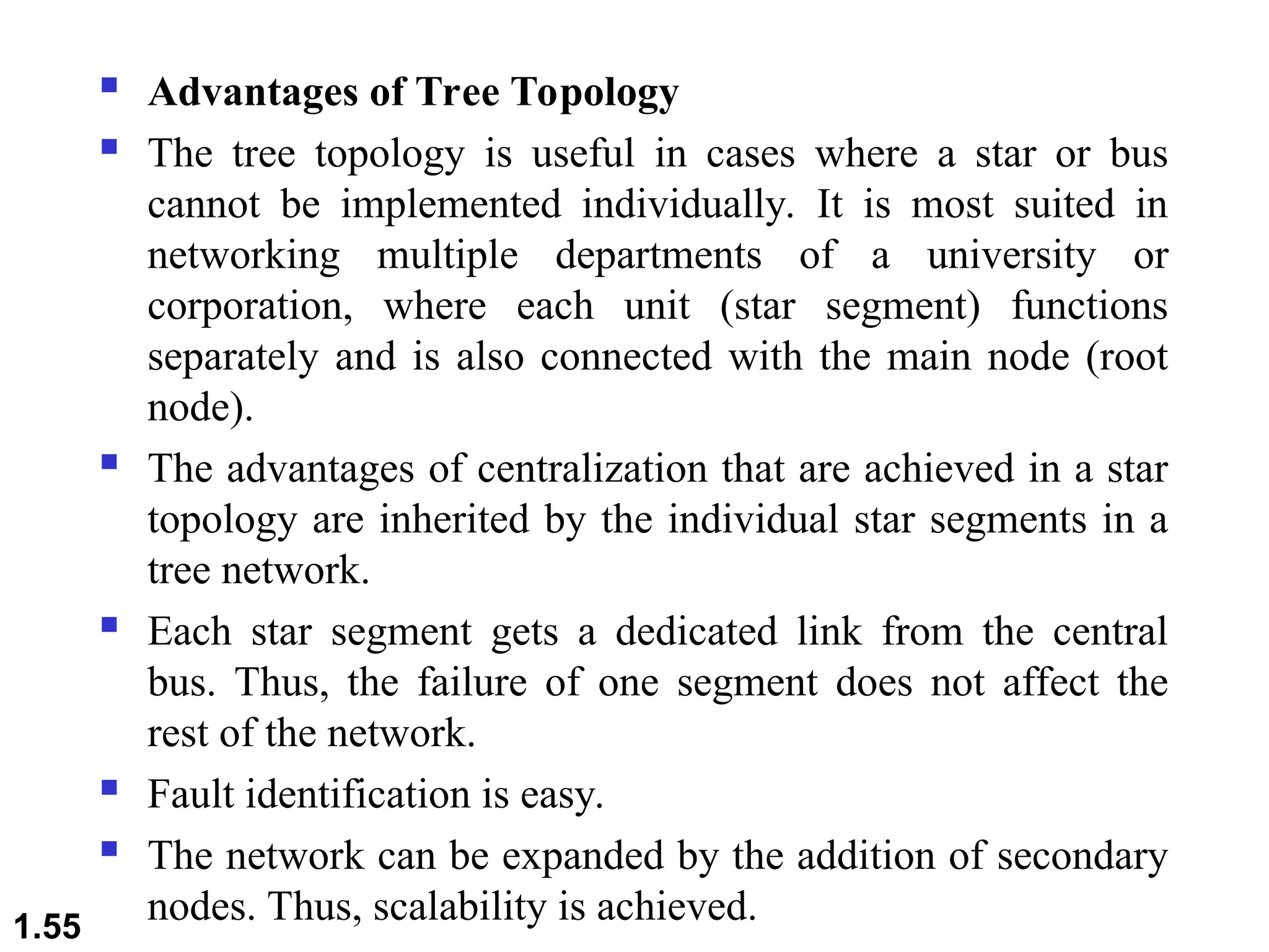  Advantages of Tree Topology
 The tree topology is useful in cases where a star or bus
cannot be implemented individually. It is most suited in
networking multiple departments of a university or
corporation, where each unit (star segment) functions
separately and is also connected with the main node (root
node).
 The advantages of centralization that are achieved in a star
topology are inherited by the individual star segments in a
tree network.
 Each star segment gets a dedicated link from the central
bus. Thus, the failure of one segment does not affect the
rest of the network.
 Fault identification is easy.
 The network can be expanded by the addition of secondary
nodes. Thus, scalability is achieved.
1.55
 