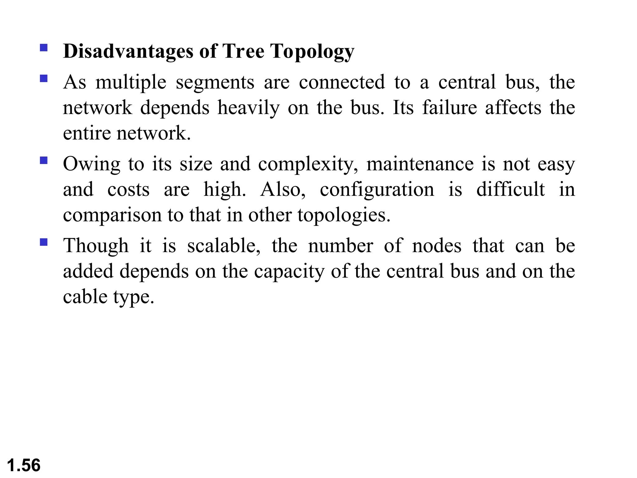  Disadvantages of Tree Topology
 As multiple segments are connected to a central bus, the
network depends heavily on the bus. Its failure affects the
entire network.
 Owing to its size and complexity, maintenance is not easy
and costs are high. Also, configuration is difficult in
comparison to that in other topologies.
 Though it is scalable, the number of nodes that can be
added depends on the capacity of the central bus and on the
cable type.
1.56
 