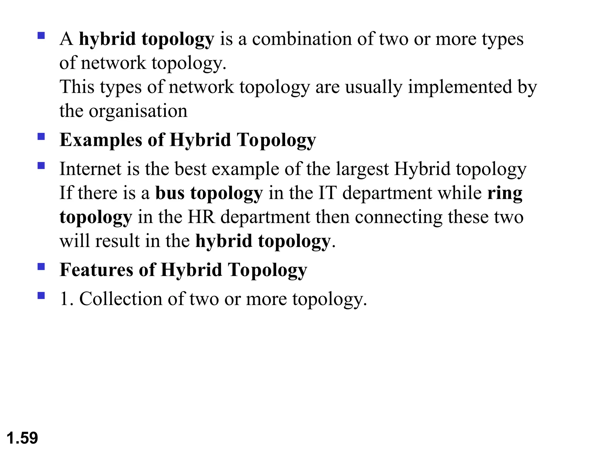  A hybrid topology is a combination of two or more types
of network topology.
This types of network topology are usually implemented by
the organisation
 Examples of Hybrid Topology
 Internet is the best example of the largest Hybrid topology
If there is a bus topology in the IT department while ring
topology in the HR department then connecting these two
will result in the hybrid topology.
 Features of Hybrid Topology
 1. Collection of two or more topology.
1.59
 