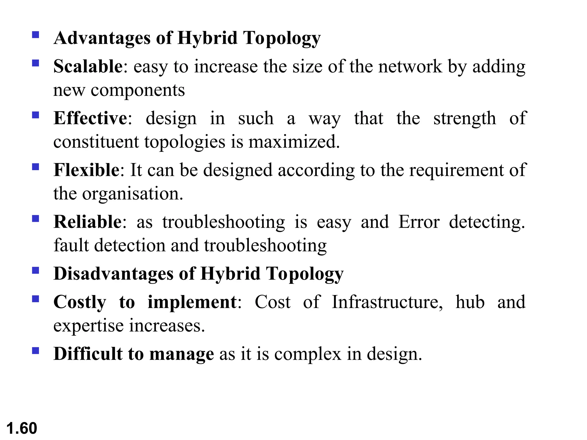  Advantages of Hybrid Topology
 Scalable: easy to increase the size of the network by adding
new components
 Effective: design in such a way that the strength of
constituent topologies is maximized.
 Flexible: It can be designed according to the requirement of
the organisation.
 Reliable: as troubleshooting is easy and Error detecting.
fault detection and troubleshooting
 Disadvantages of Hybrid Topology
 Costly to implement: Cost of Infrastructure, hub and
expertise increases.
 Difficult to manage as it is complex in design.
1.60
 