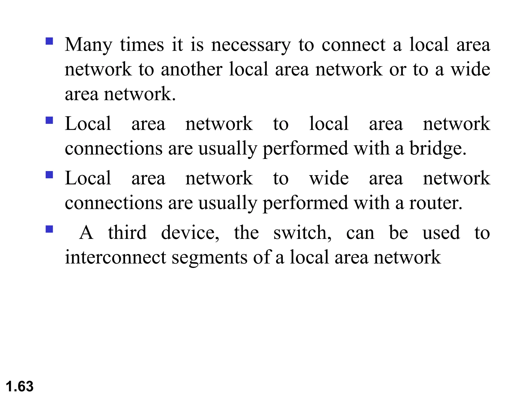  Many times it is necessary to connect a local area
network to another local area network or to a wide
area network.
 Local area network to local area network
connections are usually performed with a bridge.
 Local area network to wide area network
connections are usually performed with a router.
 A third device, the switch, can be used to
interconnect segments of a local area network
1.63
 